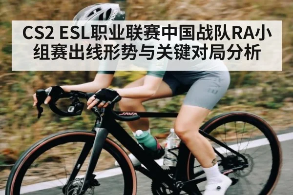 CS2 ESL职业联赛中国战队RA小组赛出线形势与关键对局分析（kaiyun）