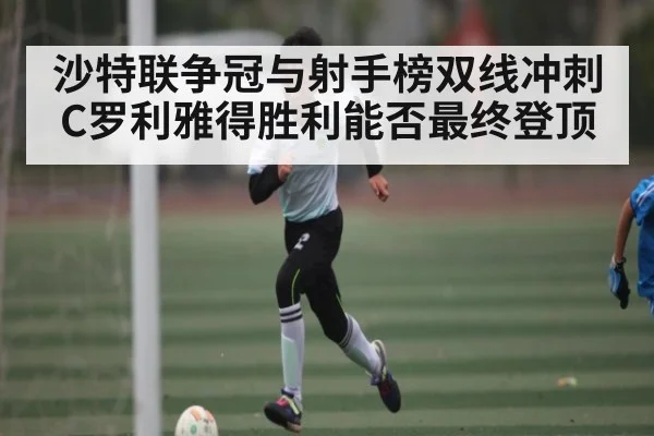 沙特联争冠与射手榜双线冲刺 C罗利雅得胜利能否最终登顶（kaiyun）