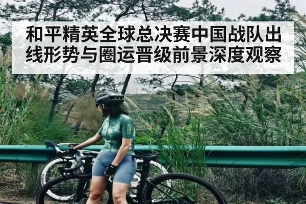 和平精英全球总决赛中国战队出线形势与圈运晋级前景深度观察