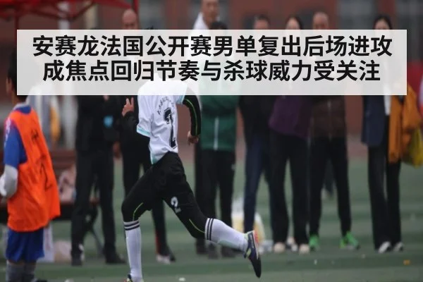 安赛龙法国公开赛男单复出后场进攻成焦点回归节奏与杀球威力受关注